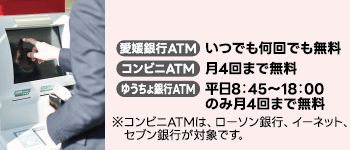 提携ATMご利用手数料無料 愛媛銀行ATM いつでも何回でも無料 コンビニATM 月4回まで無料 ゆうちょ銀行ATM 平日8時45分から18時のみ月4回まで無料 ※コンビニATMは、ローソン銀行、イーネット、セブン銀行が対象です。