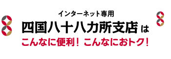 インターネット専用 四国八十八ヶ所支店はこんなに便利！こんなにおトク！