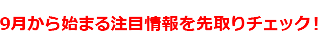 スクープ！9月から始まる注目情報を先取りチェック！