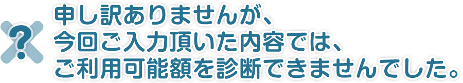 申し訳ありませんが、今回ご入力頂いた内容では、ご利用可能額を診断できませんでした。