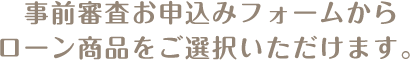 事前審査お申込みフォームからローン商品をご選択いただけます。