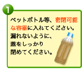 ペットボトル等、密閉可能な容器に入れてください。漏れないように、蓋をしっかり閉めてください。