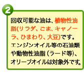 回収可能な油は、植物性油脂（サラダ、ごま、キャノーラ、ひまわり、大豆）です。エンジンオイル等の石油類や動物性油脂（ラード等）、オリーブオイルは対象外です。