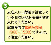 支店入り口付近に設置している回収BOXに容器のまま入れてください。設置時間は営業時間内（9:00～15:00）ですので、ご注意ください。